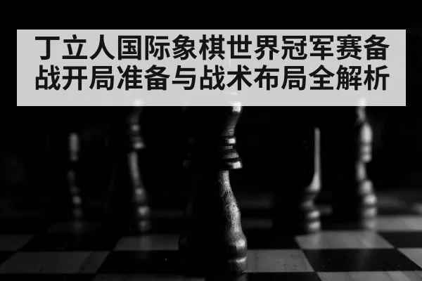 丁立人国际象棋世界冠军赛备战开局准备与战术布局全解析