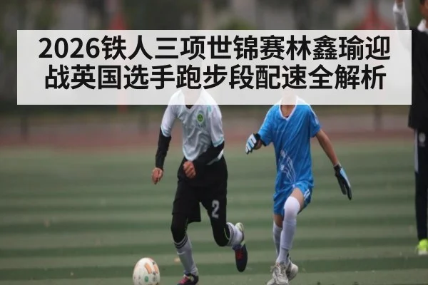 2026铁人三项世锦赛林鑫瑜迎战英国选手跑步段配速全解析